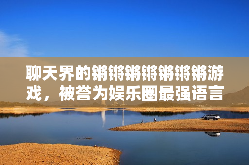 聊天界的锵锵锵锵锵锵锵游戏，被誉为娱乐圈最强语言节目