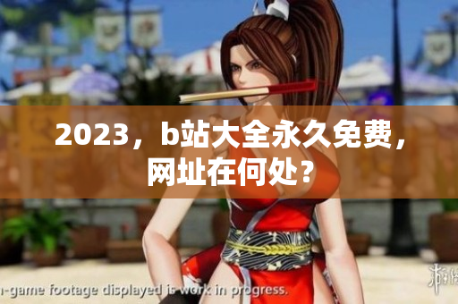 2023，b站大全永久免费，网址在何处？