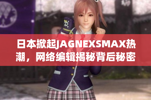 日本掀起JAGNEXSMAX热潮，网络编辑揭秘背后秘密