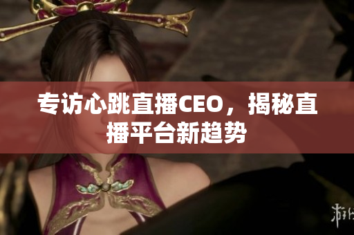 专访心跳直播CEO，揭秘直播平台新趋势