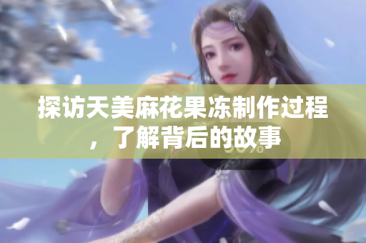 探访天美麻花果冻制作过程，了解背后的故事