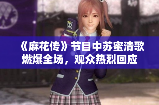 《麻花传》节目中苏蜜清歌燃爆全场，观众热烈回应