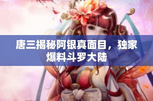 唐三揭秘阿银真面目，独家爆料斗罗大陆