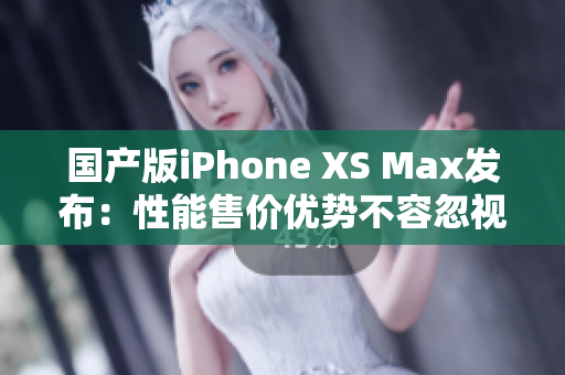 国产版iPhone XS Max发布：性能售价优势不容忽视