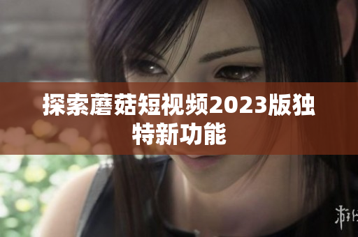 探索蘑菇短视频2023版独特新功能