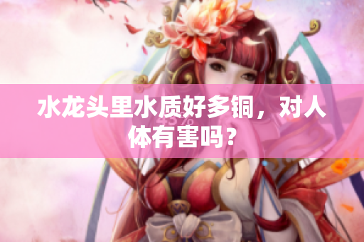 水龙头里水质好多铜，对人体有害吗？