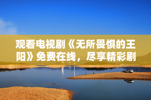观看电视剧《无所畏惧的王阳》免费在线，尽享精彩剧情！