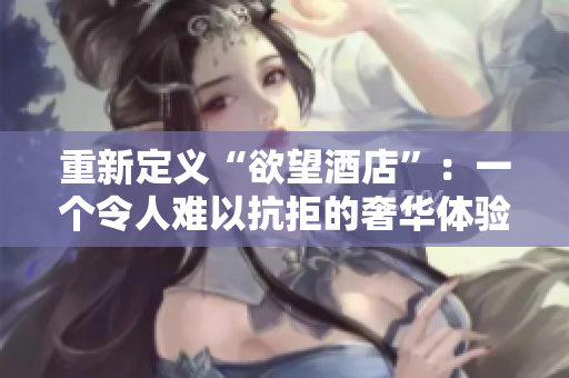 重新定义“欲望酒店”：一个令人难以抗拒的奢华体验