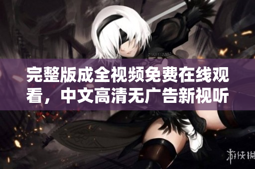 完整版成全视频免费在线观看，中文高清无广告新视听！