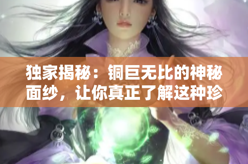 独家揭秘：铜巨无比的神秘面纱，让你真正了解这种珍贵金属！