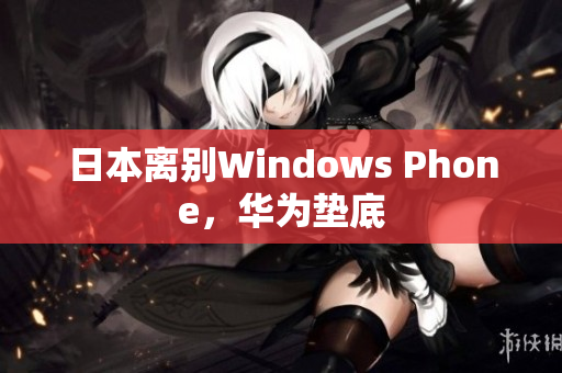 日本离别Windows Phone，华为垫底