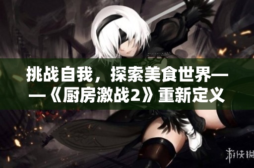 挑战自我，探索美食世界——《厨房激战2》重新定义厨神传奇