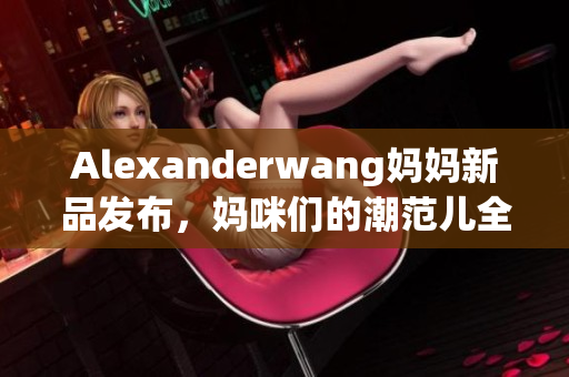 Alexanderwang妈妈新品发布，妈咪们的潮范儿全靠它！