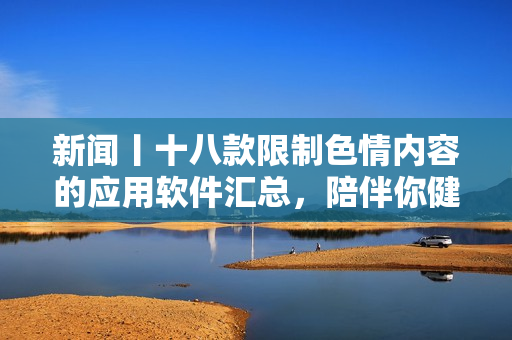 新闻丨十八款限制色情内容的应用软件汇总，陪伴你健康上网