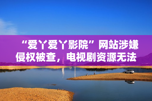 “爱丫爱丫影院”网站涉嫌侵权被查，电视剧资源无法访问