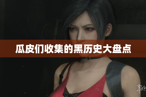 瓜皮们收集的黑历史大盘点
