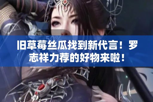 旧草莓丝瓜找到新代言！罗志祥力荐的好物来啦！