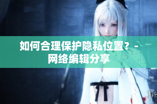 如何合理保护隐私位置？-网络编辑分享