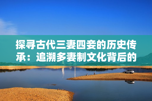 探寻古代三妻四妾的历史传承：追溯多妻制文化背后的故事