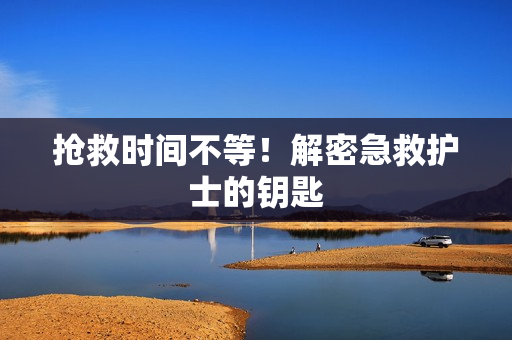 抢救时间不等！解密急救护士的钥匙