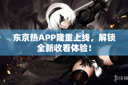 东京热APP隆重上线，解锁全新收看体验！