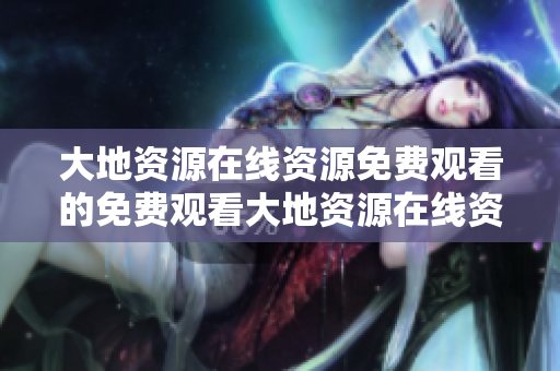 大地资源在线资源免费观看的免费观看大地资源在线资源！