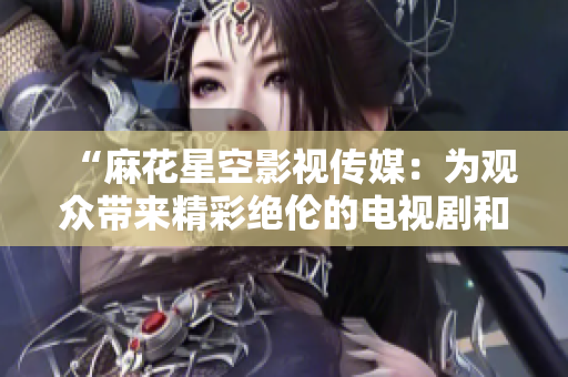 “麻花星空影视传媒：为观众带来精彩绝伦的电视剧和电影”