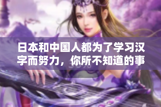 日本和中国人都为了学习汉字而努力，你所不知道的事实