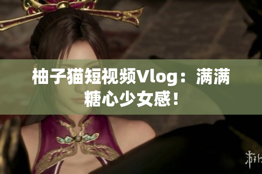柚子猫短视频Vlog：满满糖心少女感！