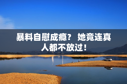 暴料自慰成瘾？ 她竟连真人都不放过！