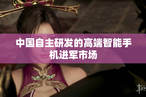 中国自主研发的高端智能手机进军市场