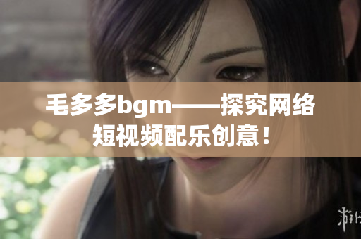 毛多多bgm——探究网络短视频配乐创意！