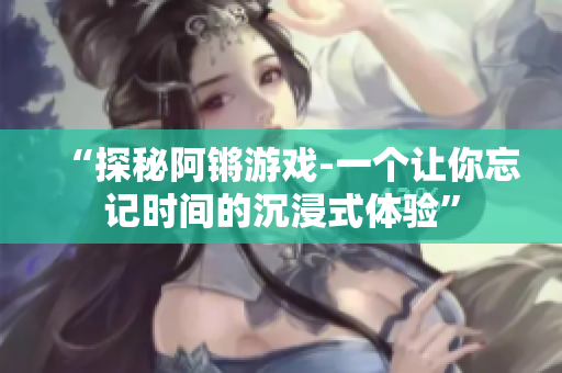 “探秘阿锵游戏-一个让你忘记时间的沉浸式体验”