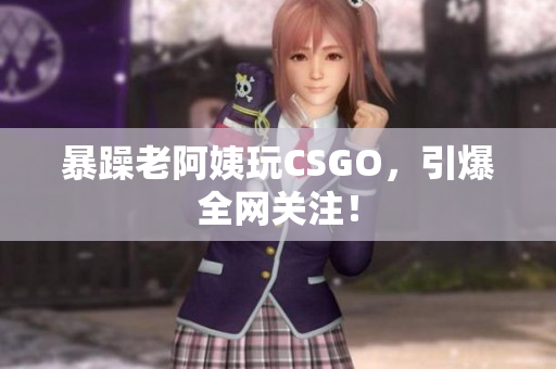 暴躁老阿姨玩CSGO，引爆全网关注！