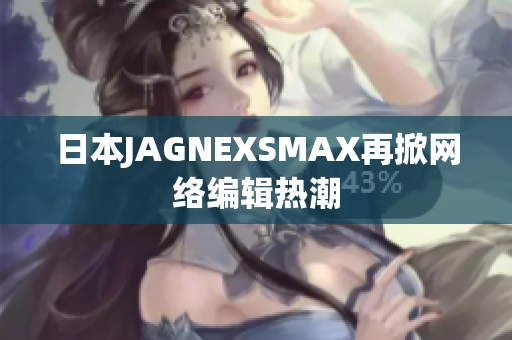 日本JAGNEXSMAX再掀网络编辑热潮