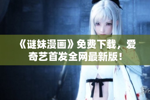 《谜妹漫画》免费下载，爱奇艺首发全网最新版！