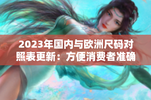 2023年国内与欧洲尺码对照表更新：方便消费者准确购买