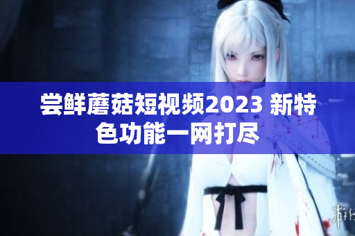 尝鲜蘑菇短视频2023 新特色功能一网打尽