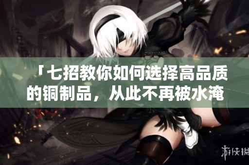 「七招教你如何选择高品质的铜制品，从此不再被水淹没！」