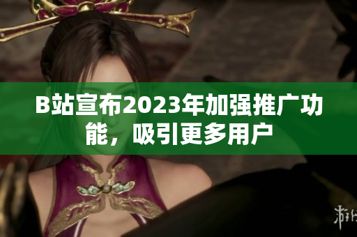 B站宣布2023年加强推广功能，吸引更多用户
