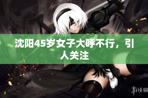 沈阳45岁女子大呼不行，引人关注