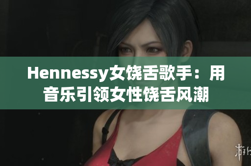 Hennessy女饶舌歌手：用音乐引领女性饶舌风潮