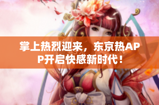 掌上热烈迎来，东京热APP开启快感新时代！