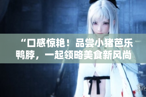 “口感惊艳！品尝小猪芭乐鸭脖，一起领略美食新风尚”