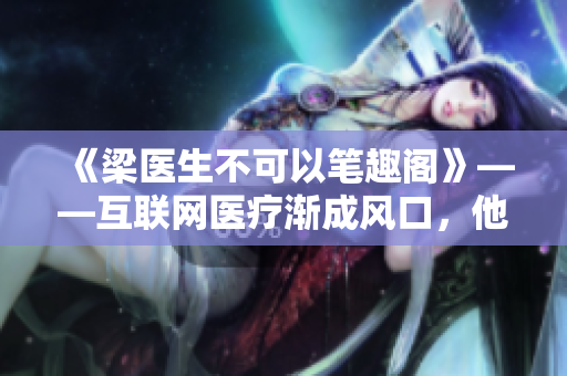 《梁医生不可以笔趣阁》——互联网医疗渐成风口，他却坚持诚信医疗！