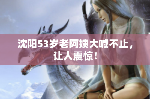 沈阳53岁老阿姨大喊不止，让人震惊！