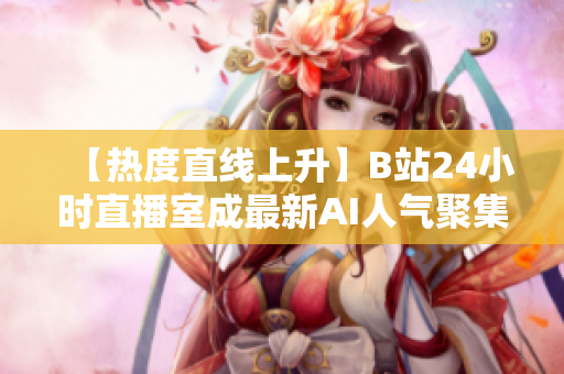 【热度直线上升】B站24小时直播室成最新AI人气聚集地