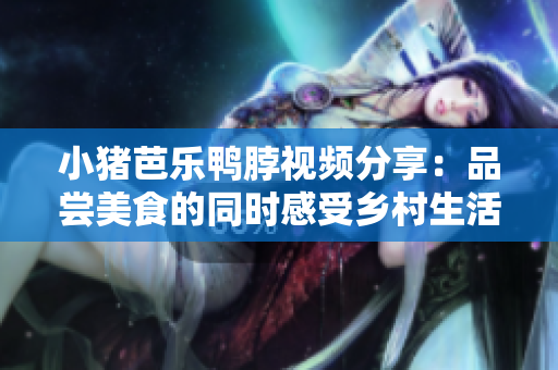 小猪芭乐鸭脖视频分享：品尝美食的同时感受乡村生活。