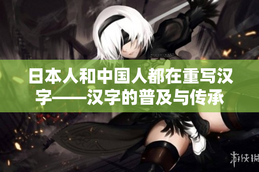 日本人和中国人都在重写汉字——汉字的普及与传承