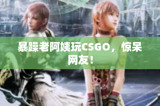 暴躁老阿姨玩CSGO，惊呆网友！